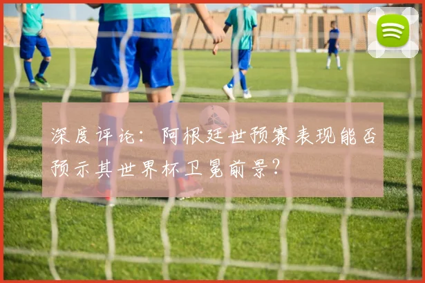深度评论:阿根廷世预赛表现能否预示其世界杯卫冕前景?