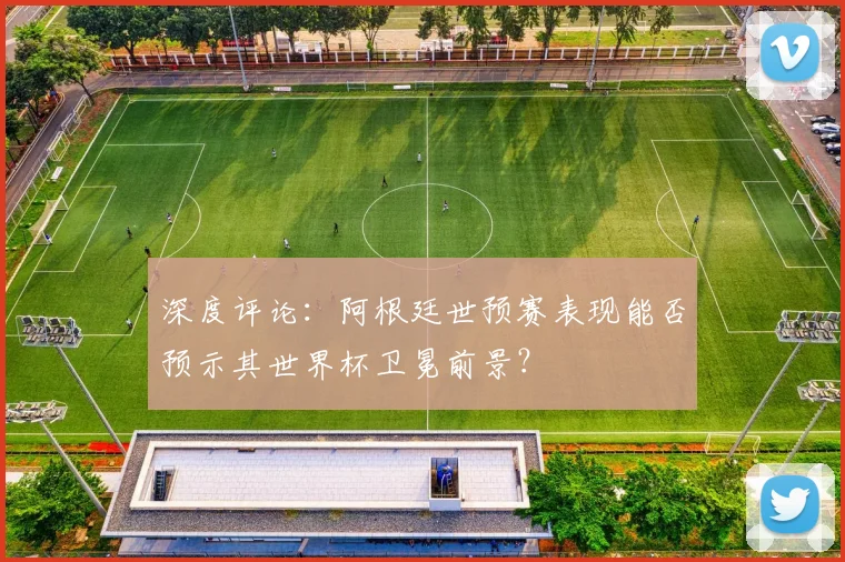 深度评论:阿根廷世预赛表现能否预示其世界杯卫冕前景?