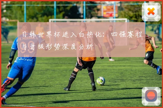 日韩世界杯进入白热化:四强赛程与晋级形势深度分析