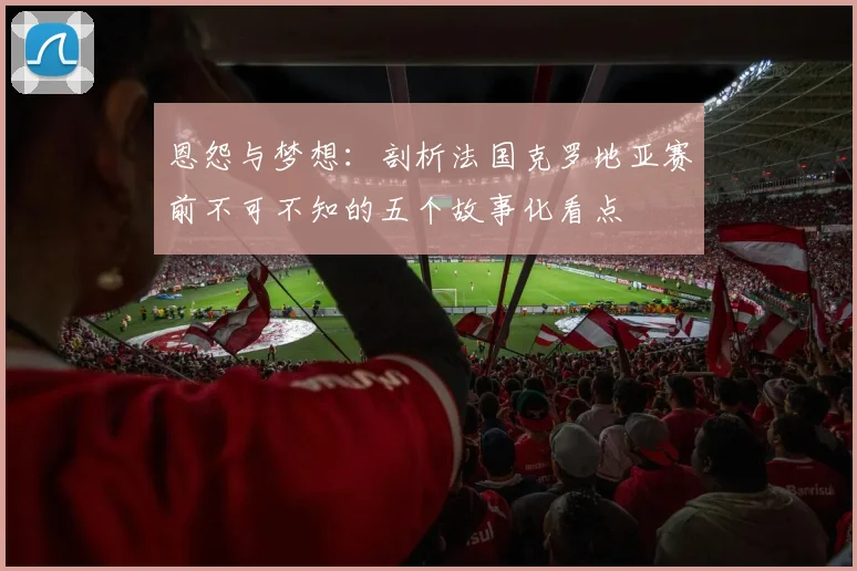 恩怨与梦想:剖析法国克罗地亚赛前不可不知的五个故事化看点