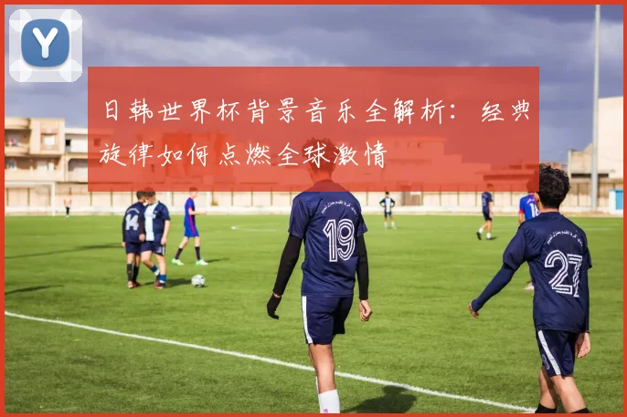 日韩世界杯背景音乐全解析:经典旋律如何点燃全球激情