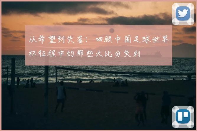 从希望到失落:回顾中国足球世界杯征程中的那些大比分失利