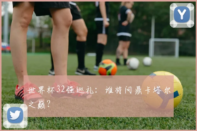 世界杯32强巡礼:谁将问鼎卡塔尔之巅?