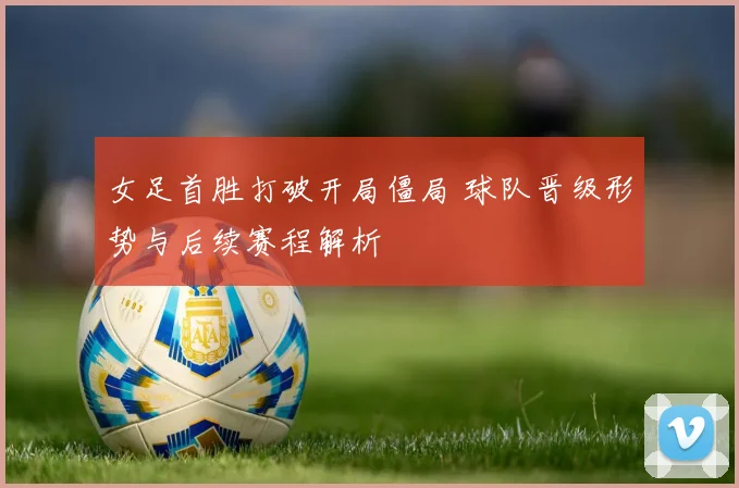 女足首胜打破开局僵局 球队晋级形势与后续赛程解析