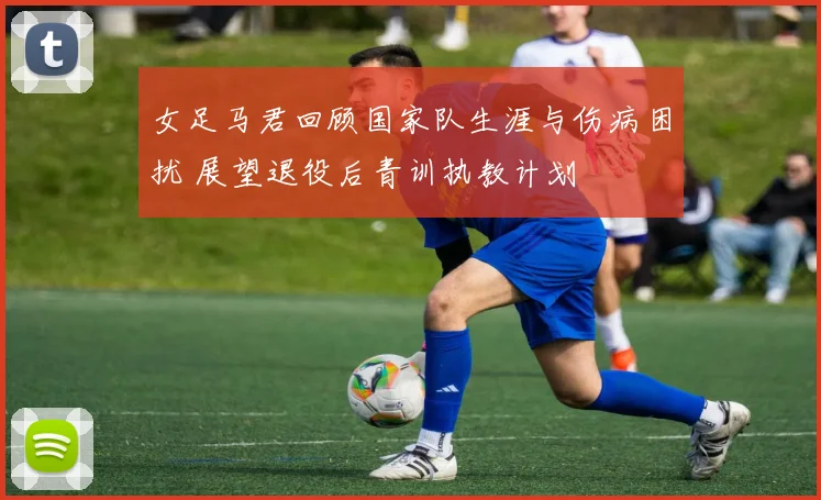女足马君回顾国家队生涯与伤病困扰 展望退役后青训执教计划
