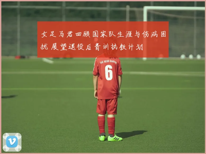 女足马君回顾国家队生涯与伤病困扰 展望退役后青训执教计划