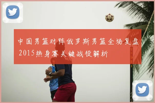 中国男篮对阵俄罗斯男篮全场复盘 2015热身赛关键战役解析