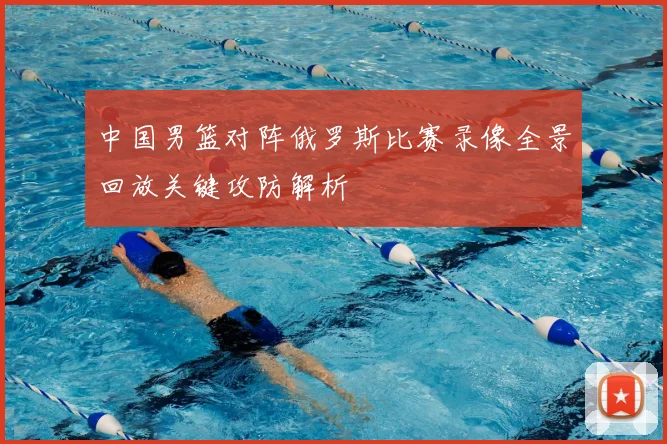 中国男篮对阵俄罗斯比赛录像全景回放关键攻防解析