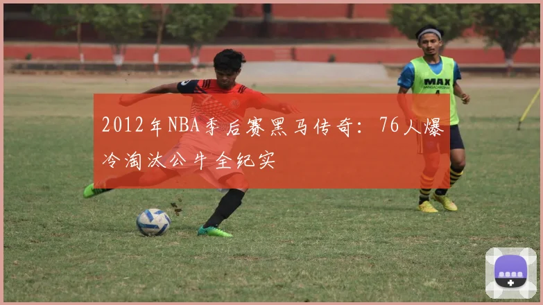 2012年NBA季后赛黑马传奇：76人爆冷淘汰公牛全纪实