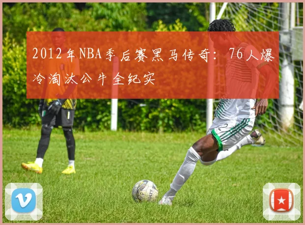 2012年NBA季后赛黑马传奇：76人爆冷淘汰公牛全纪实